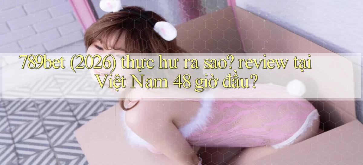 789bet (2026) thực hư ra sao review tại Việt Nam 48 giờ đầu