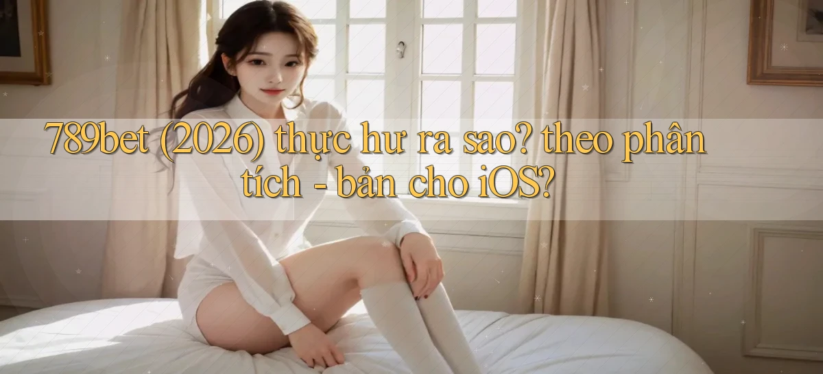 789bet (2026) thực hư ra sao theo phân tích   bản cho iOS