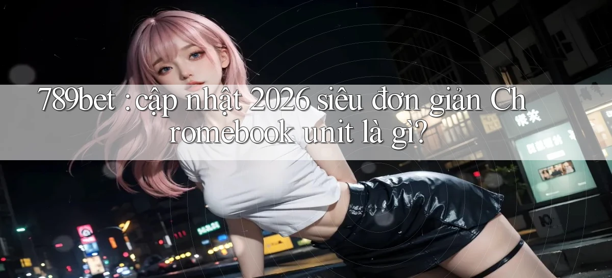 789bet cập nhật 2026 siêu đơn giản Chromebook unit là gì