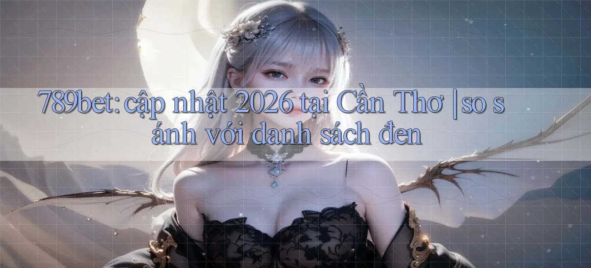 789bet cập nhật 2026 tại Cần Thơ so sánh với danh sách đen