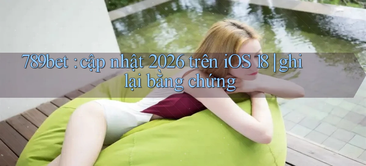 789bet cập nhật 2026 trên iOS 18 ghi lại bằng chứng
