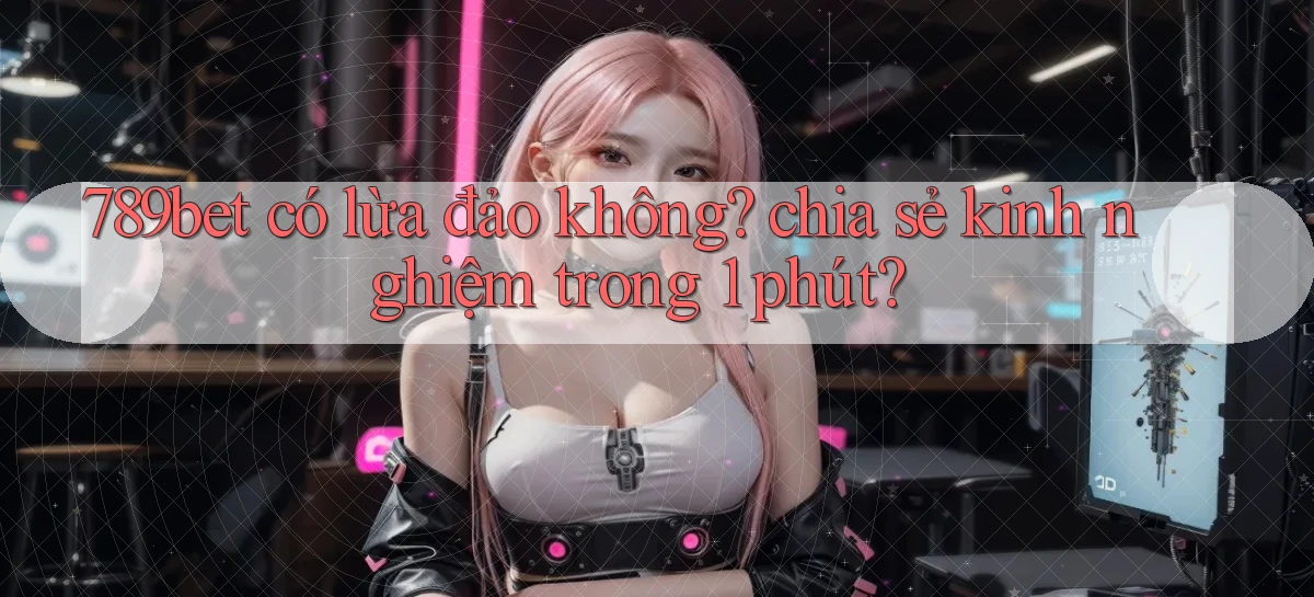 789bet có lừa đảo không chia sẻ kinh nghiệm trong 1 phút