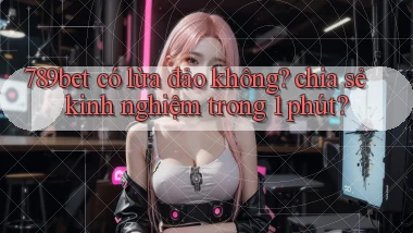 789bet có lừa đảo không chia sẻ kinh nghiệm trong 1 phút