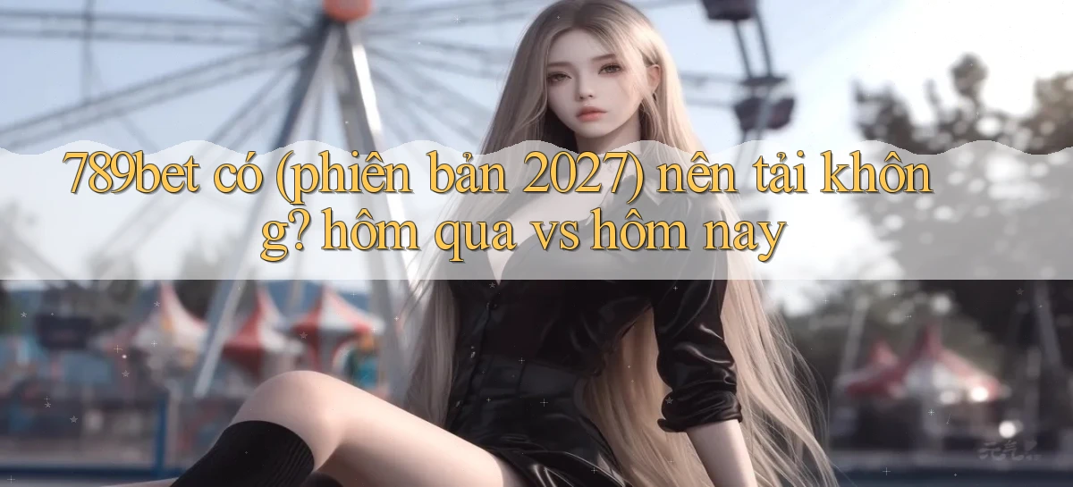 789bet có (phiên bản 2027) nên tải không hôm qua vs hôm nay