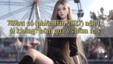 789bet có (phiên bản 2027) nên tải không hôm qua vs hôm nay