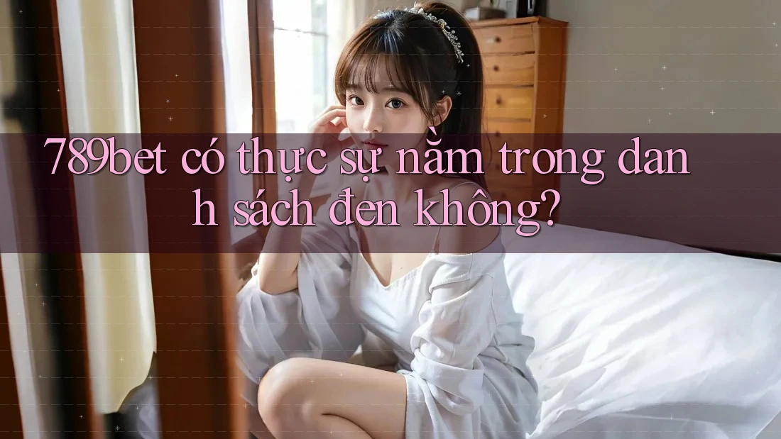 789bet có thực sự nằm trong danh sách đen không? 789bet có thực sự nằm trong danh sách đen không?