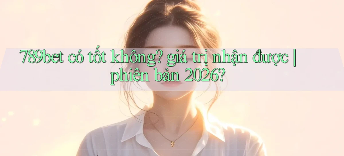 789bet có tốt không giá trị nhận được phiên bản 2026