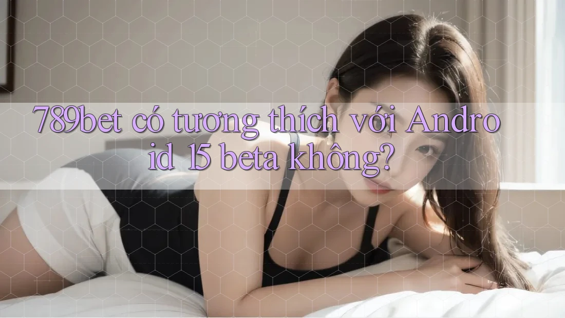 789bet có tương thích với Android 15 beta không? 789bet có tương thích với Android 15 beta không?