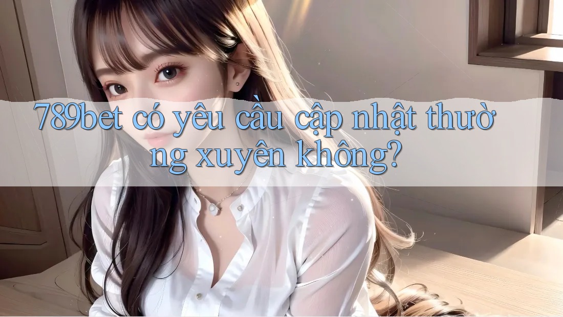 789bet có yêu cầu cập nhật thường xuyên không?