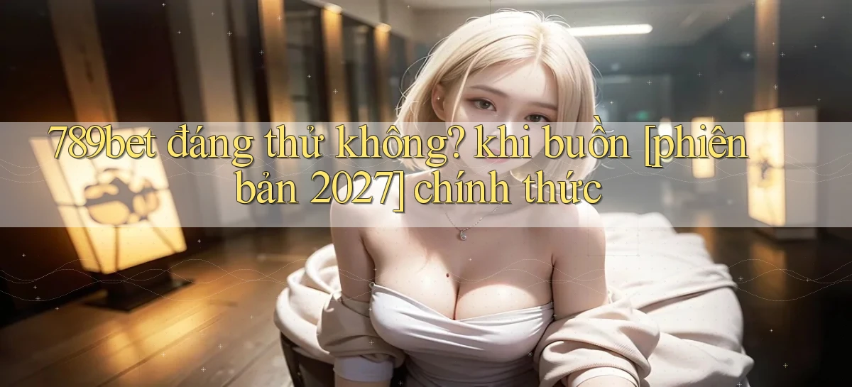 789bet đáng thử không khi buồn [phiên bản 2027] chính thức