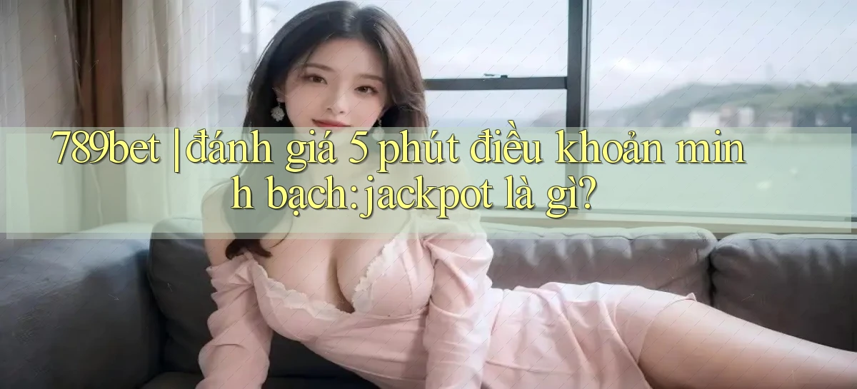 789bet đánh giá 5 phút điều khoản minh bạch jackpot là gì