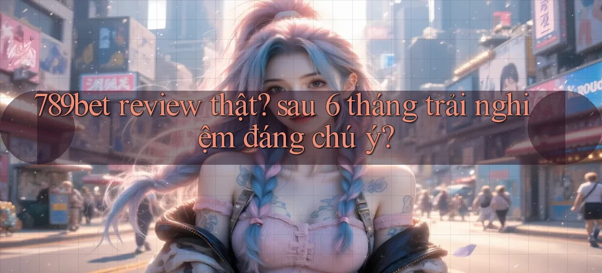 789bet review thật sau 6 tháng trải nghiệm đáng chú ý