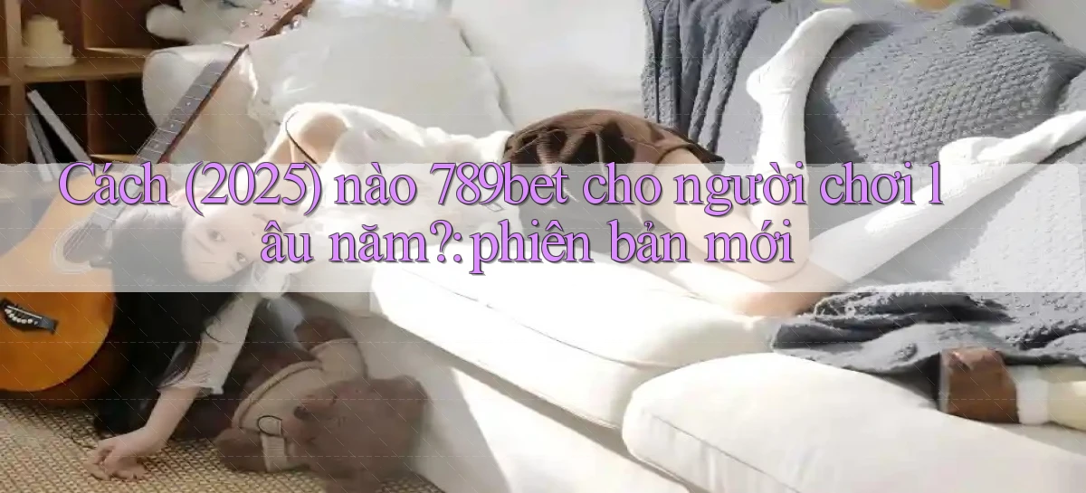 Cách (2025) nào 789bet cho người chơi lâu năm phiên bản mới