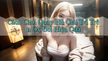 cách chơi quay hũ giải trí trên ox bet hiệu quả