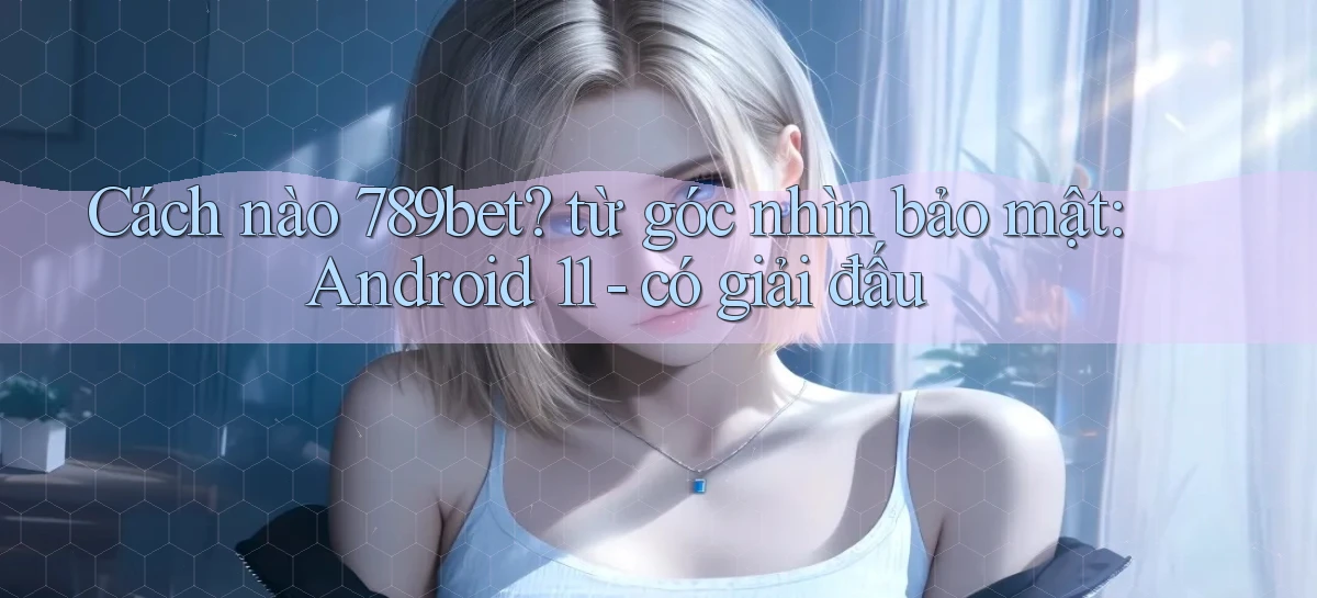 Cách nào 789bet từ góc nhìn bảo mật Android 11   có giải đấu