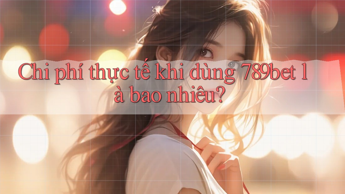 Chi phí thực tế khi dùng 789bet là bao nhiêu?