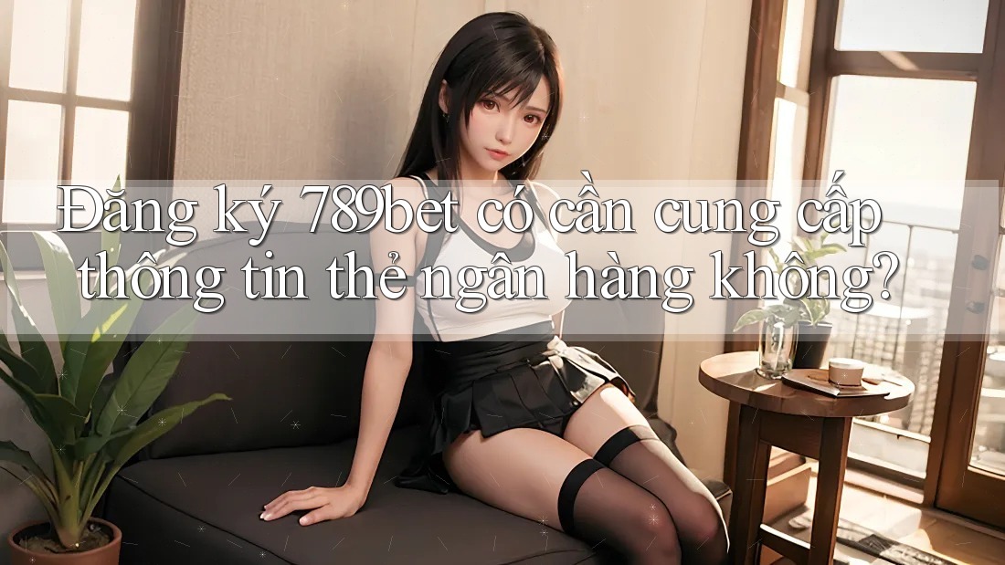 Đăng ký 789bet có cần cung cấp thông tin thẻ ngân hàng không?