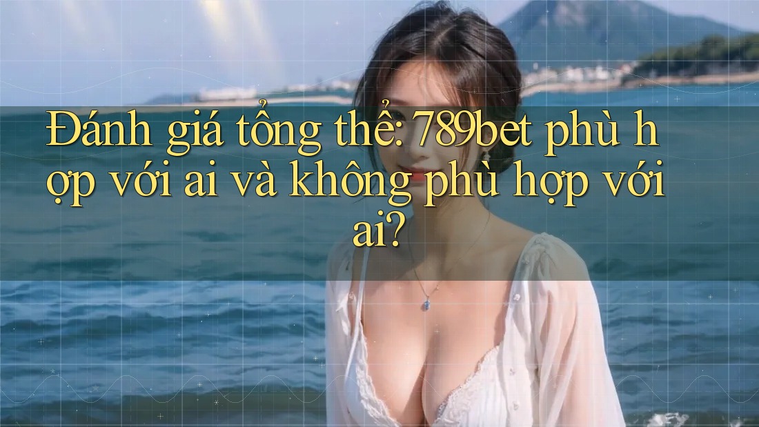Đánh giá tổng thể: 789bet phù hợp với ai và không phù hợp với ai?