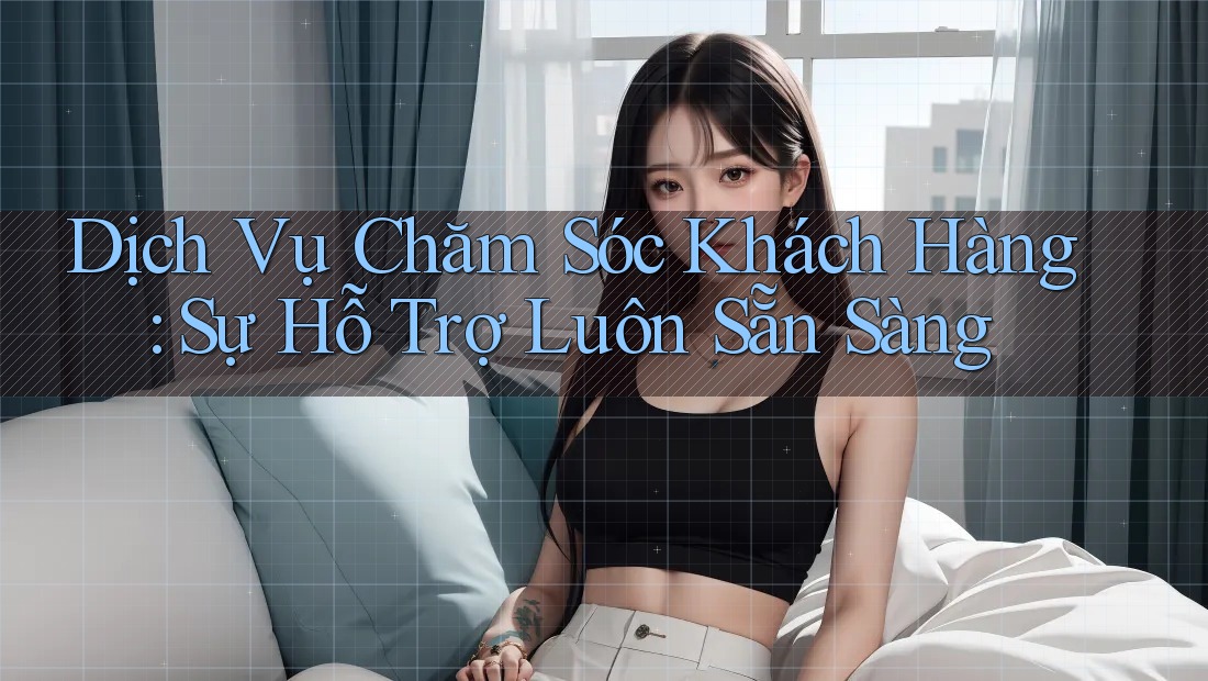 Dịch Vụ Chăm Sóc Khách Hàng: Sự Hỗ Trợ Luôn Sẵn Sàng