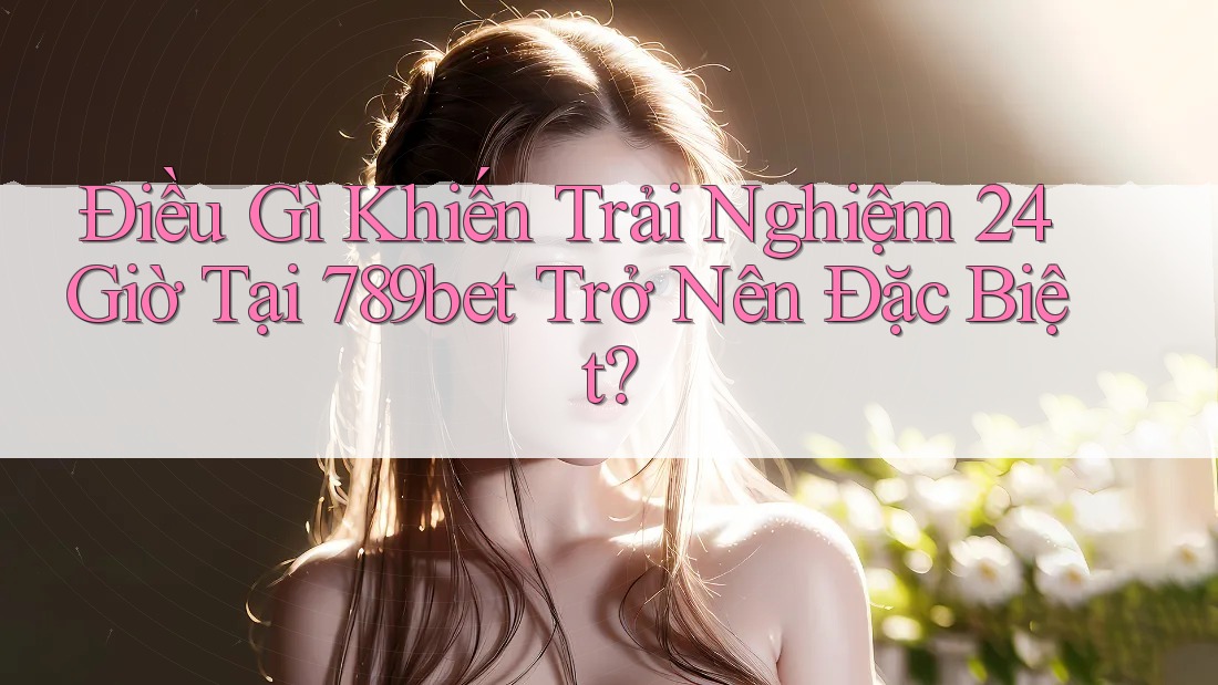 Điều Gì Khiến Trải Nghiệm 24 Giờ Tại 789bet Trở Nên Đặc Biệt?