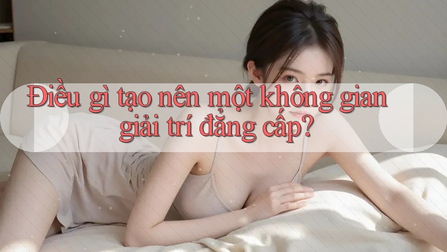 Điều gì tạo nên một không gian giải trí đẳng cấp? Điều gì tạo nên một không gian giải trí đẳng cấp?