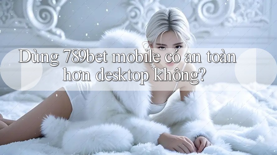 Dùng 789bet mobile có an toàn hơn desktop không? Dùng 789bet mobile có an toàn hơn desktop không?