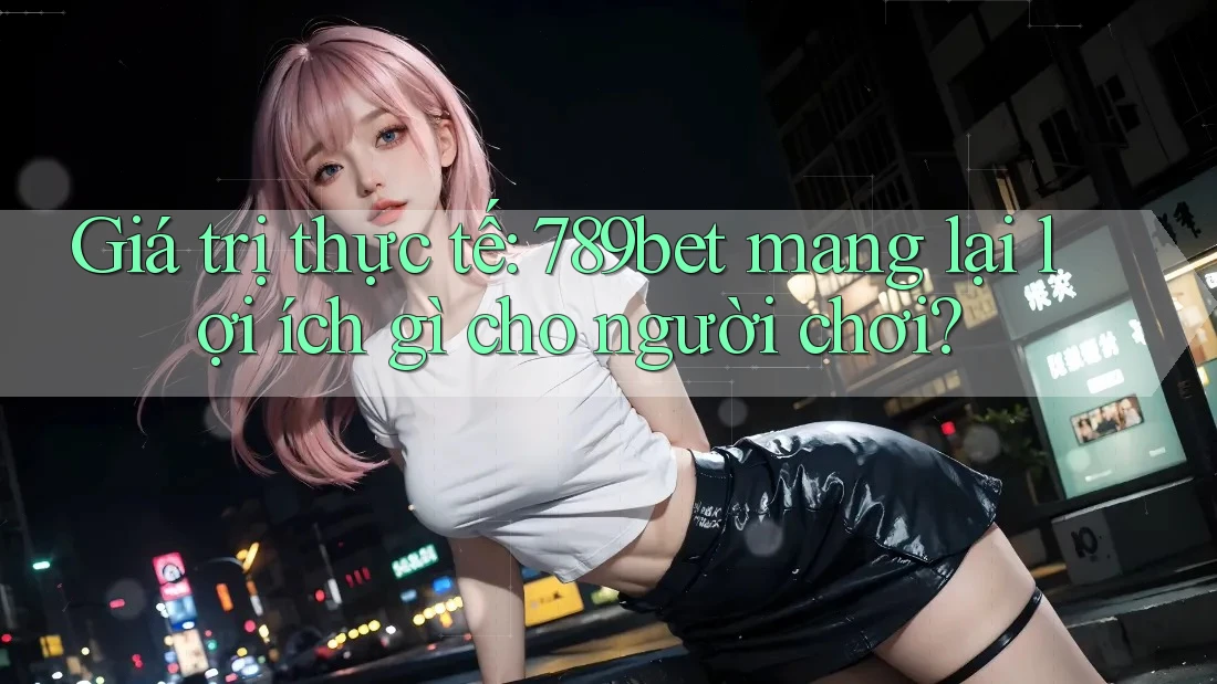 Giá trị thực tế: 789bet mang lại lợi ích gì cho người chơi? Giá trị thực tế: 789bet mang lại lợi ích gì cho người chơi?