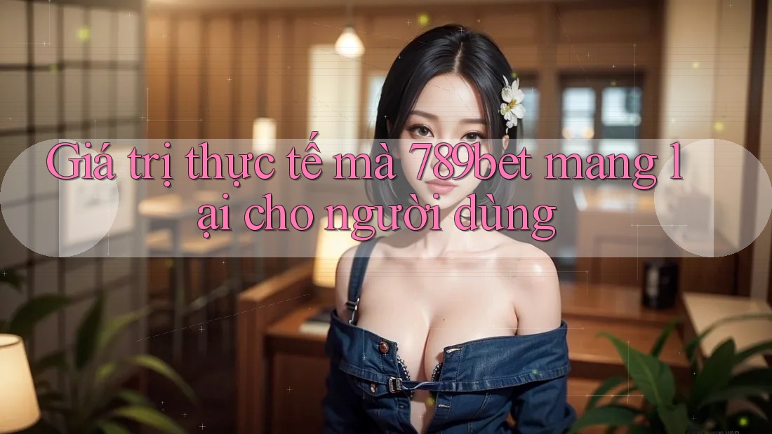 Giá trị thực tế mà 789bet mang lại cho người dùng Giá trị thực tế mà 789bet mang lại cho người dùng