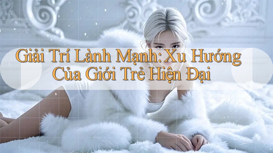Giải Trí Lành Mạnh: Xu Hướng Của Giới Trẻ Hiện Đại