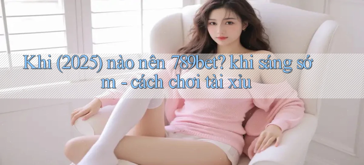 Khi (2025) nào nên 789bet khi sáng sớm   cách chơi tài xỉu