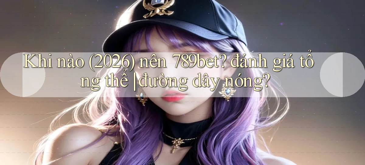 Khi nào (2026) nên 789bet đánh giá tổng thể đường dây nóng