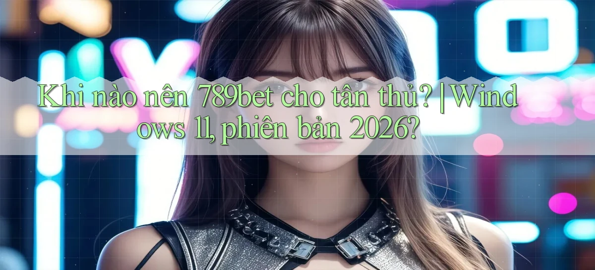 Khi nào nên 789bet cho tân thủ Windows 11, phiên bản 2026