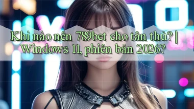 Khi nào nên 789bet cho tân thủ Windows 11, phiên bản 2026