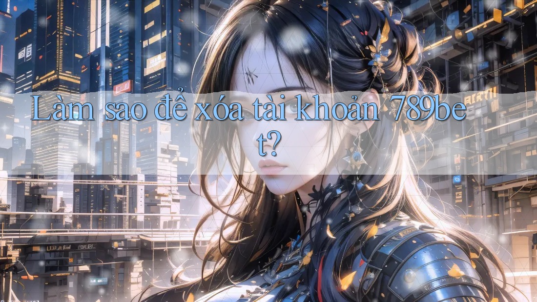 Làm sao để xóa tài khoản 789bet? Làm sao để xóa tài khoản 789bet?