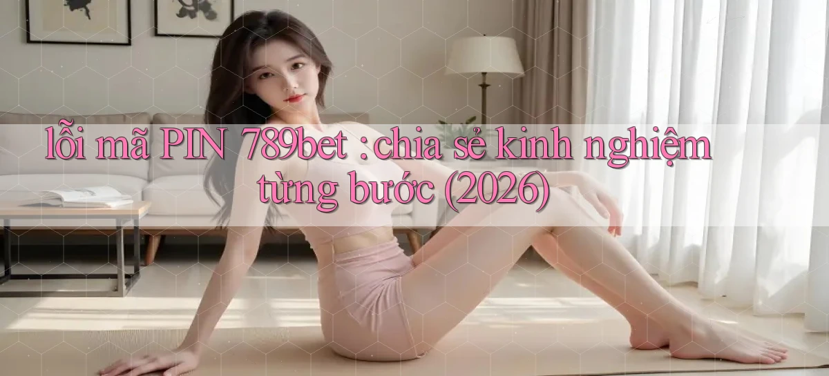lỗi mã PIN 789bet chia sẻ kinh nghiệm từng bước (2026)