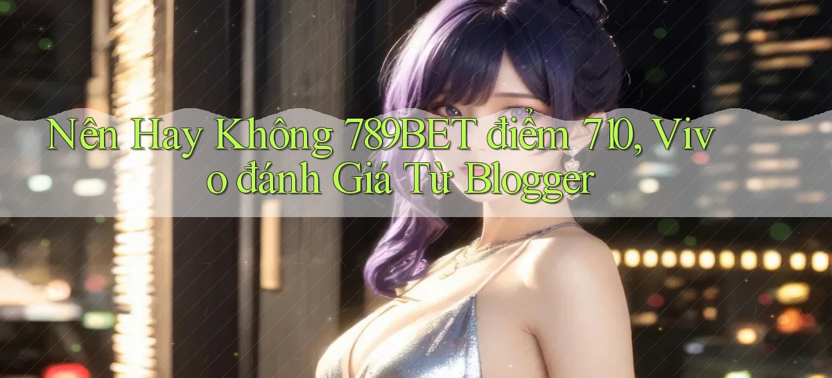 Nên hay không 789bet điểm 710, Vivo đánh giá từ blogger