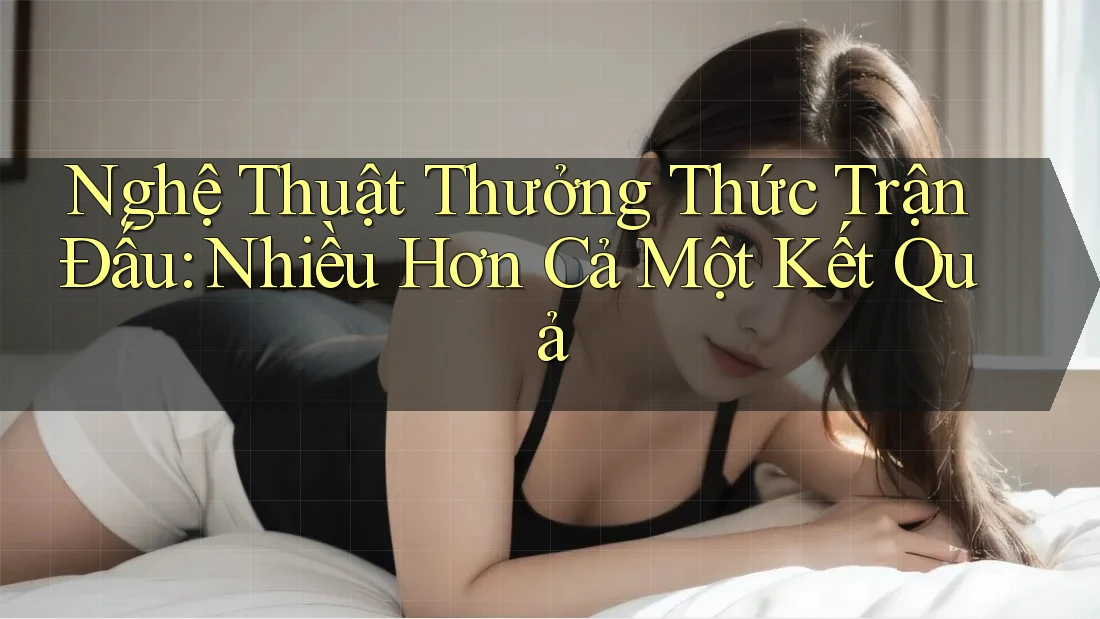 Nghệ Thuật Thưởng Thức Trận Đấu: Nhiều Hơn Cả Một Kết Quả Nghệ Thuật Thưởng Thức Trận Đấu: Nhiều Hơn Cả Một Kết Quả