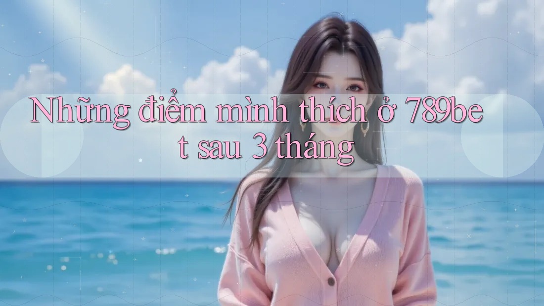 Những điểm mình thích ở 789bet sau 3 tháng Những điểm mình thích ở 789bet sau 3 tháng