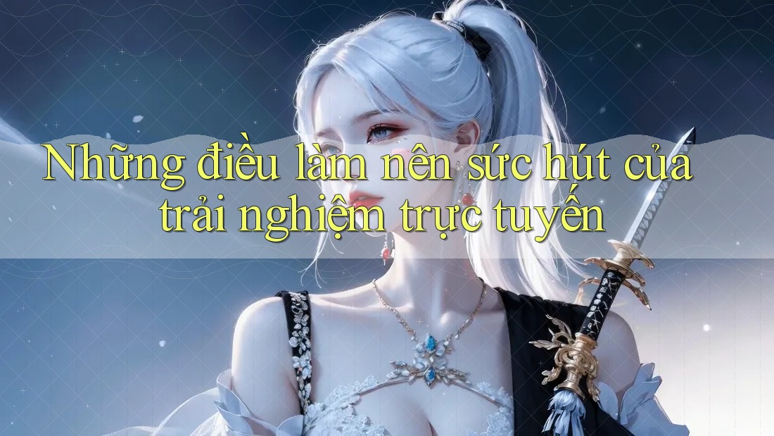 Những Điều Làm Nên Sức Hút Của Trải Nghiệm Trực Tuyến Những Điều Làm Nên Sức Hút Của Trải Nghiệm Trực Tuyến