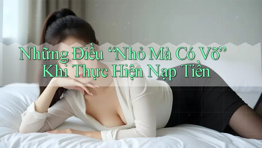 Những Điều “Nhỏ Mà Có Võ” Khi Thực Hiện Nạp Tiền Những Điều “Nhỏ Mà Có Võ” Khi Thực Hiện Nạp Tiền