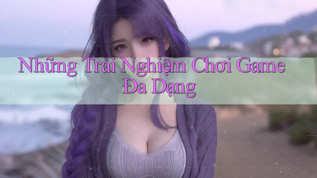 Những Trải Nghiệm Chơi Game Đa Dạng Những Trải Nghiệm Chơi Game Đa Dạng