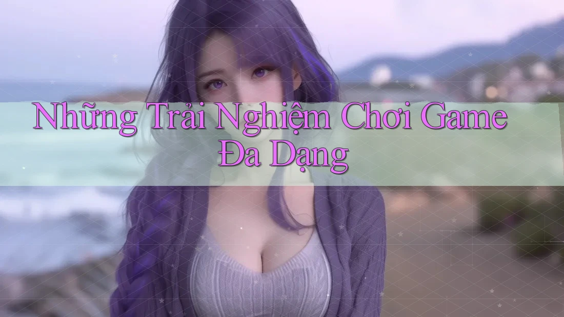 Những Trải Nghiệm Chơi Game Đa Dạng Những Trải Nghiệm Chơi Game Đa Dạng