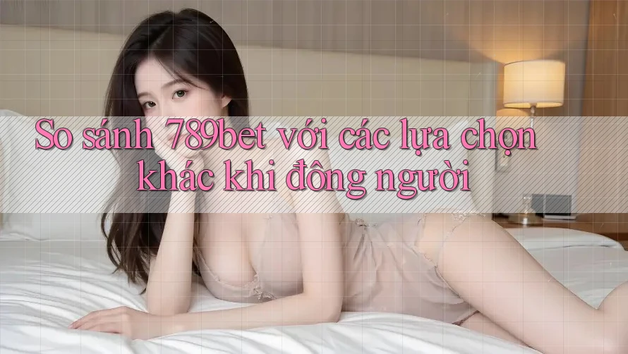 So sánh 789bet với các lựa chọn khác khi đông người So sánh 789bet với các lựa chọn khác khi đông người