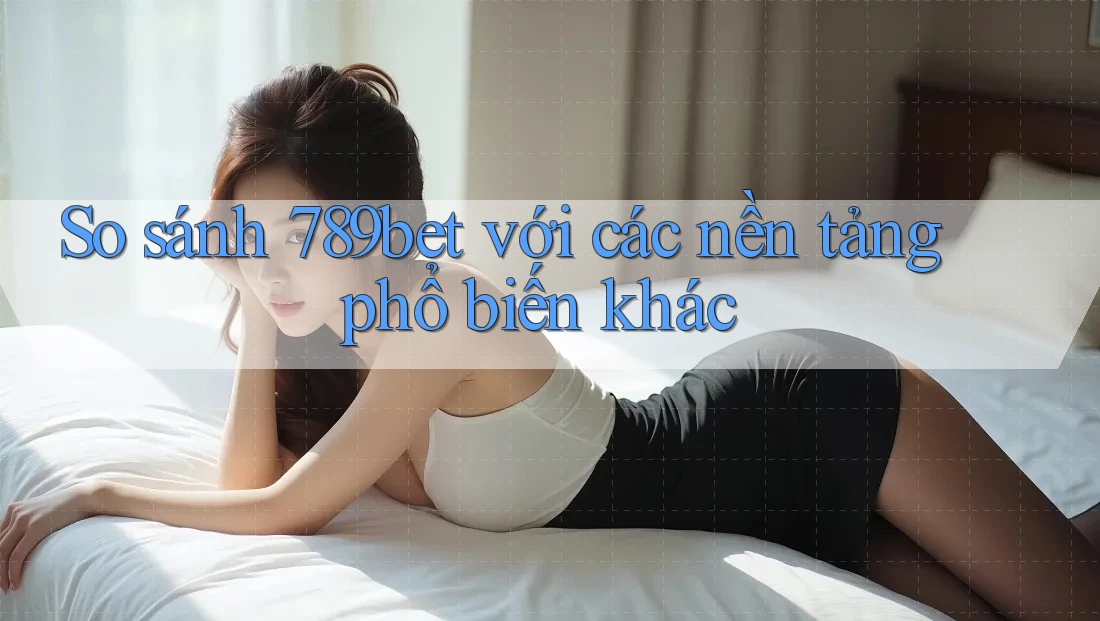 So sánh 789bet với các nền tảng phổ biến khác