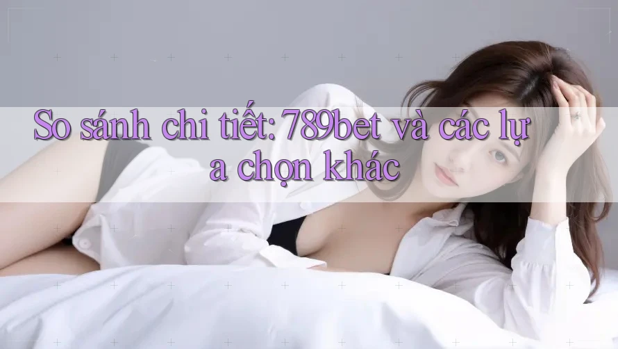 So sánh chi tiết: 789bet và các lựa chọn khác