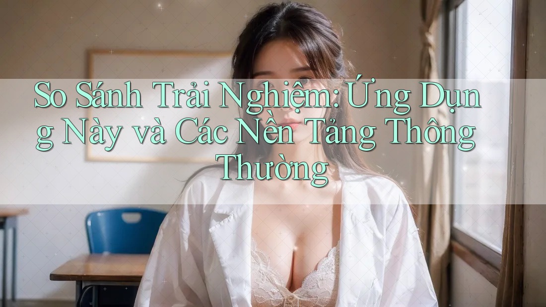 So Sánh Trải Nghiệm: Ứng Dụng Này và Các Nền Tảng Thông Thường So Sánh Trải Nghiệm: Ứng Dụng Này và Các Nền Tảng Thông Thường