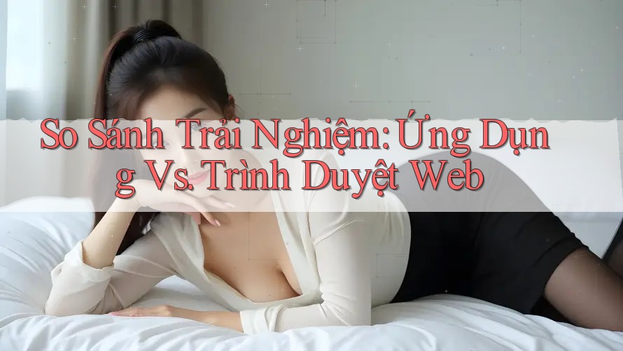 So Sánh Trải Nghiệm: Ứng Dụng vs. Trình Duyệt Web So Sánh Trải Nghiệm: Ứng Dụng vs. Trình Duyệt Web