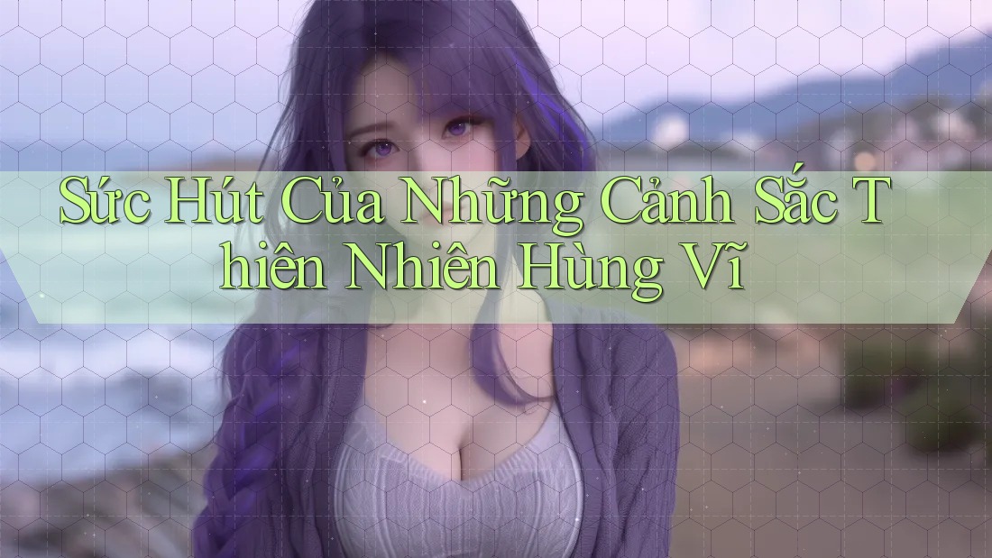Sức Hút Của Những Cảnh Sắc Thiên Nhiên Hùng Vĩ