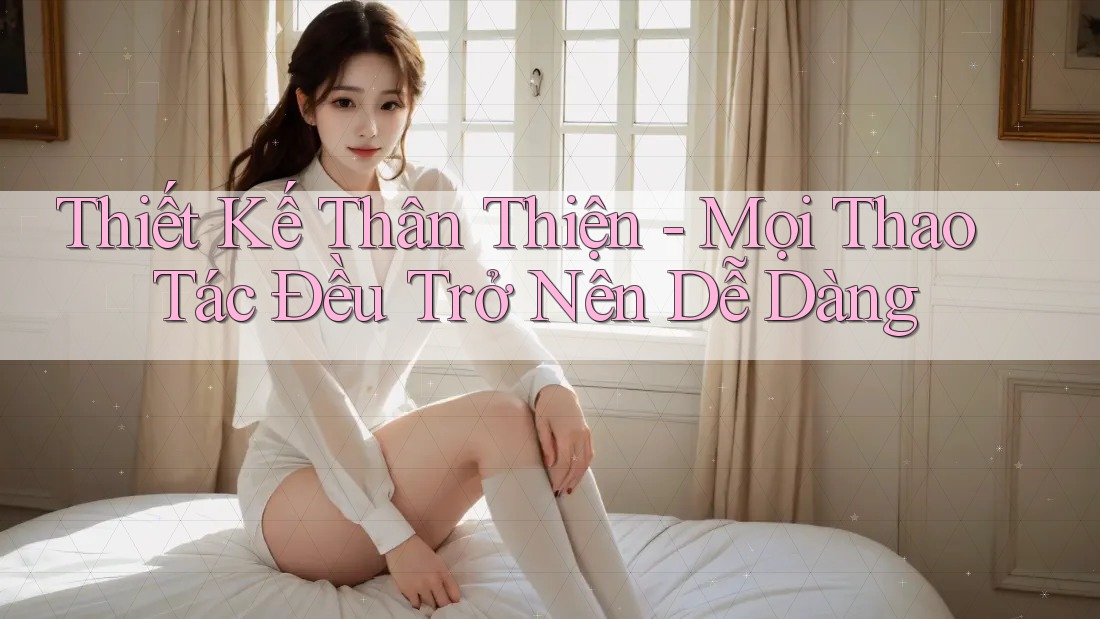 Thiết Kế Thân Thiện - Mọi Thao Tác Đều Trở Nên Dễ Dàng