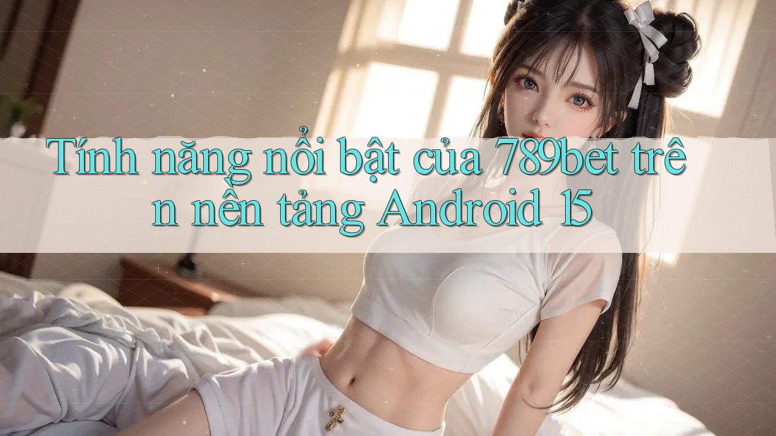 Tính năng nổi bật của 789bet trên nền tảng Android 15 Tính năng nổi bật của 789bet trên nền tảng Android 15